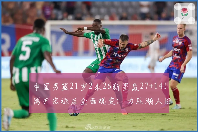 中国男篮21岁2米26新星轰27+14！离开宏远后全面蜕变：力压湖人旧将