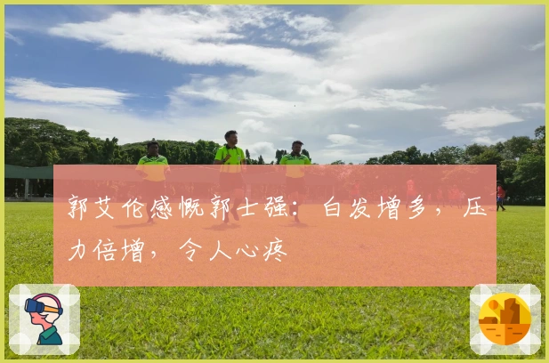 郭艾伦感慨郭士强：白发增多，压力倍增，令人心疼