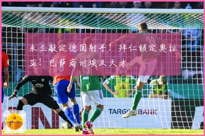 米兰敲定德国射手！拜仁锁定奥拉亚！巴萨商讨埃及天才