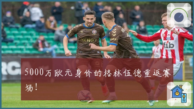 5000万欧元身价的格林伍德重返赛场！